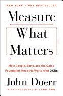 MEASURE WHAT MATTERS: HOW GOOGLE, BONO, AND THE GATES FOUNDATION ROCK THE WORLD WITH OKRS