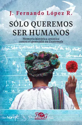 Sólo Queremos Ser Humanos. Memoria Histórica-Artística Contra el Genocidio en Guatemala