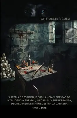 Sistema de Espionaje, Vigilancia y Formas de Inteligencia Formal, Informal y Subterranea, del Regimen de Manuel Estrada Cabrera. 1898-1920